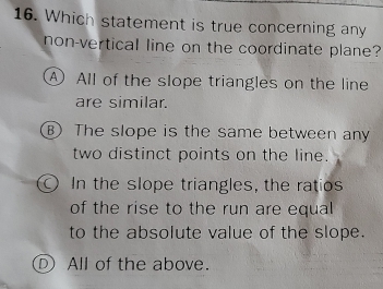 Which statement is true concerning any
non-vertical line on the coordinate plane?
A All of the slope triangles on the line
are similar.
B) The slope is the same between any
two distinct points on the line.
In the slope triangles, the ratios
of the rise to the run are equal
to the absolute value of the slope.
D All of the above.