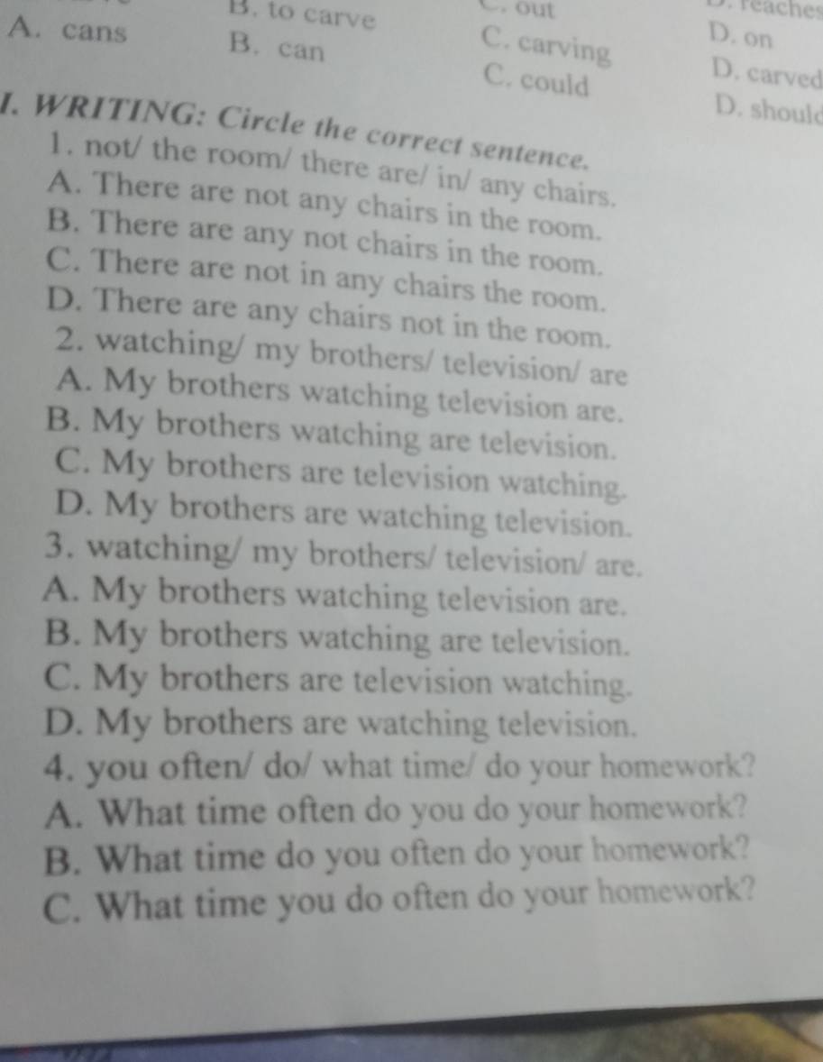 B. to carve
C.out
s. réaches
D. on
A. cans B. can C. could
C. carving D. carved
D. should
I. WRITING: Circle the correct sentence.
1. not/ the room/ there are/ in/ any chairs.
A. There are not any chairs in the room.
B. There are any not chairs in the room.
C. There are not in any chairs the room.
D. There are any chairs not in the room.
2. watching/ my brothers/ television/ are
A. My brothers watching television are.
B. My brothers watching are television.
C. My brothers are television watching.
D. My brothers are watching television.
3. watching/ my brothers/ television/ are.
A. My brothers watching television are.
B. My brothers watching are television.
C. My brothers are television watching.
D. My brothers are watching television.
4. you often/ do/ what time/ do your homework?
A. What time often do you do your homework?
B. What time do you often do your homework?
C. What time you do often do your homework?