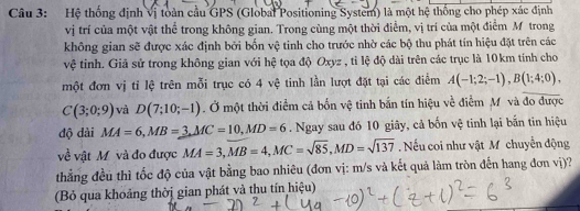 Hệ thống định vị toàn cầu GPS (Global Positioning System) là một hệ thống cho phép xác định 
vị trí của một vật thể trong không gian. Trong cùng một thời điểm, vị trí của một điểm M trong 
không gian sẽ được xác định bởi bốn vệ tinh cho trước nhờ các bộ thu phát tín hiệu đặt trên các 
vệ tiỉnh. Giả sử trong không gian với hệ tọa độ Oxyz , tỉ lệ độ dài trên các trục là 10km tính cho 
một đơn vị tỉ lệ trên mỗi trục có 4 vệ tinh lần lượt đặt tại các điểm A(-1;2;-1), B(1;4;0),
C(3;0;9) và D(7;10;-1). Ở một thời điểm cả bốn vệ tinh bắn tín hiệu về điểm M và đo được 
độ dài MA=6, MB=3, MC=10, MD=6. Ngay sau đó 10 giây, cả bốn vệ tinh lại bắn tin hiệu 
về vật M và đo được MA=3, MB=4, MC=sqrt(85), MD=sqrt(137). Nếu coi như vật M chuyển động 
thẳng đều thì tốc độ của vật bằng bao nhiêu (đơn vị: m/s và kết quả làm tròn đến hang đơn vị)? 
(Bỏ qua khoảng thờị gian phát và thu tín hiệu)