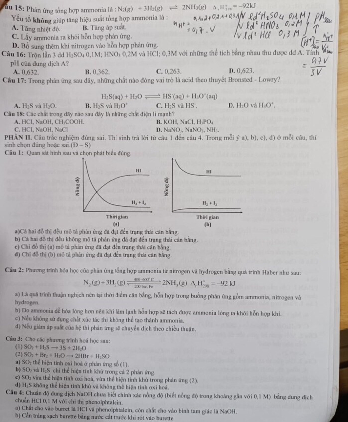 âu 15: Phản ứng tổng hợp ammonia là : N_2(g)+3H_2(g)leftharpoons 21 NH_3(g) △ ,H_(2n)°=-92kJ
Yếu tố không giúp tăng hiệu suất tổng hợp ammonia là :
A. Tăng nhiệt độ. B. Tăng áp suất.
C. Lấy ammonia ra khỏi hỗn hợp phản ứng.
D. Bổ sung thêm khí nitrogen vào hỗn hợp phản ứng.
Câu 16: Trộn lẫn 3 dd H_2SO_40,1M;HNO_30,2M và HCl; 0,3M với những thể tích bằng nhau thu được dd A. Tính  
pH của dung dịch A?
A. 0,632. B. 0,362. C. 0,263. D. 0,623.
Câu 17: Trong phản ứng sau đây, những chất nào đóng vai trò là acid theo thuyết Bronsted - Lowry?
H_2S(aq)+H_2Oleftharpoons HS^-(aq)+H_3O^+(aq)
A. H_2S và H_2O. B. H_2S và H_3O^+ C. H_2S và HS^-. D. H_2O và H_3O^+.
Câu 18: Các chất trong dãy nào sau đây là những chất điện li mạnh?
A. HCl NaOH,CH_3COOH. B. KOH,NaCl,H_3PO_4
C. HCI,NaOH,NaCl D. NaNO_3,NaNO_2,NH_3.
PHÀN II. Câu trắc nghiệm đúng sai. Thí sinh trả lời từ câu 1 đến câu 4. Trong mỗi ý a), b), c), d) ở mỗi câu, thí
sinh chọn đũng hoặc sai (D-S)
Câu 1: Quan sát hình sau và chọn phát biểu đúng.
a)Cả hai đồ thị đều mô tả phản ứng đã đạt đến trạng thái cân bằng.
b) Cả hai đồ thị đều không mô tả phản ứng đã đạt đến trạng thái cân bằng.
e) Chỉ đồ thị (a) mô tả phản ứng đã đạt đến trạng thái cân bằng.
đ) Chi đồ thị (b) mô tả phản ứng đã đạt đến trạng thái cân bằng.
Câu 2: Phương trình hóa học của phản ứng tổng hợp ammonia từ nitrogen và hydrogen bằng quá trình Haber như sau:
N_2(g)+3H_2(g)leftharpoons  (400-600°C)/200ha.Fe 2NH_3 (g) △ _rH_(298)°=-92kJ
a) Là quá trình thuận nghịch nên tại thời điểm cân bằng, hỗn hợp trong buồng phản ứng gồm ammonia, nitrogen và
hydrogen.
b) Do ammonia dễ hóa lông hơn nên khi làm lạnh hỗn hợp sẽ tách được ammonia lông ra khỏi hỗn hợp khí.
c) Nếu không sử dụng chất xúc tác thì không thể tạo thành ammonia.
d) Nếu giám áp suất của hệ thì phán ứng sẽ chuyển dịch theo chiều thuận.
Câu 3: Cho các phương trình hoá học sau:
(1) SO_2+H_2Sto 3S+2H_2O
(2) SO_2+Br_2+H_2Oto 2HBr+H_2SO
a) SO_2 thể hiện tính oxi hoá ở phản ứng số (1).
b) SO_2 và H₂S chỉ thể hiện tính khử trong cả 2 phản ứng.
c) SO_2 vừa thể hiện tính oxi hoá, vừa thể hiện tính khử trong phản ứng (2).
d) H_2S không thể hiện tính khử và không thể hiện tính oxi hoá.
Câu 4: Chuẩn độ dung dịch NaOH chưa biết chính xác nồng độ (biết nồng độ trong khoảng gần với 0,1 M) bằng dung dịch
chuẩn HCl 0,1 M với chỉ thị phenolphtalein.
a) Chất cho vào burret là HCl và phenolphtalein, còn chất cho vào bình tam giác là NaOH.
b) Cần tráng sạch burette bằng nước cất trước khi rót vào burette