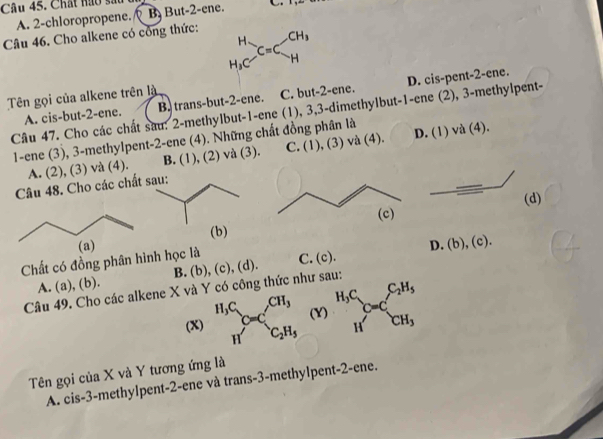 Chất nào sắ C
A. 2 -chloropropene. B But -2 -ene.
Câu 46. Cho alkene có công thức:
beginarrayr H H_3C-_HC=C_H^((CH_3)) 
Tên gọi của alkene trên là
A. cis-but -2 -ene. B. trans-but -2 -ene. C. but -2 -ene. D. cis-pent- 2 -ene.
Câu 47. Cho các chất sau: 2 -methylbut- 1 -ene (1), 3, 3 -dimethylbut- 1 -ene (2), 3 -methylpent-
1-ene (3), 3 -methylpent- 2 -ene (4). Những chất đồng phân là D. (1) và (4).
A. (2), (3) và (4). B. (1), (2) và (3). C. (1), (3) và (4).
Câu 48. Cho các chấ
(d)
(a) (b)
Chất có đồng phân hình học là C. (c). D. (b),(c). 
A. (a), (b). B. (b), (c), (d).
Câu 49. Cho các alkene X và Y có công thức như sau:
(X) beginarrayr H,C Hendarray _O=C_2H_3^CH_3 (Y) _H^((H_HC=C_CH^C)=C_CH_3)^C_2H_5 
Tên gọi của X và Y tương ứng là
A. cis -3 -methylpent -2 -ene và trans-3-methylpent-2-ene.