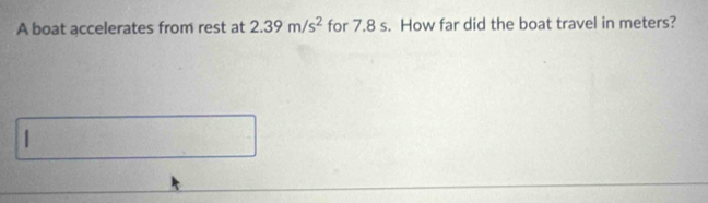 A boat accelerates from rest at 2.39m/s^2 for 7.8 s. How far did the boat travel in meters? 
1