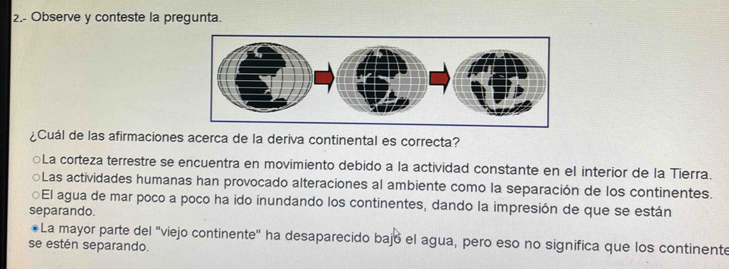 2.- Observe y conteste la pregunta.
¿Cuál de las afirmaciones acerca de la deriva continental es correcta?
La corteza terrestre se encuentra en movimiento debido a la actividad constante en el interior de la Tierra.
a Las actividades humanas han provocado alteraciones al ambiente como la separación de los continentes.
El agua de mar poco a poco ha ido inundando los continentes, dando la impresión de que se están
separando.
La mayor parte del "viejo continente" ha desaparecido bajó el agua, pero eso no significa que los continente
se estén separando.