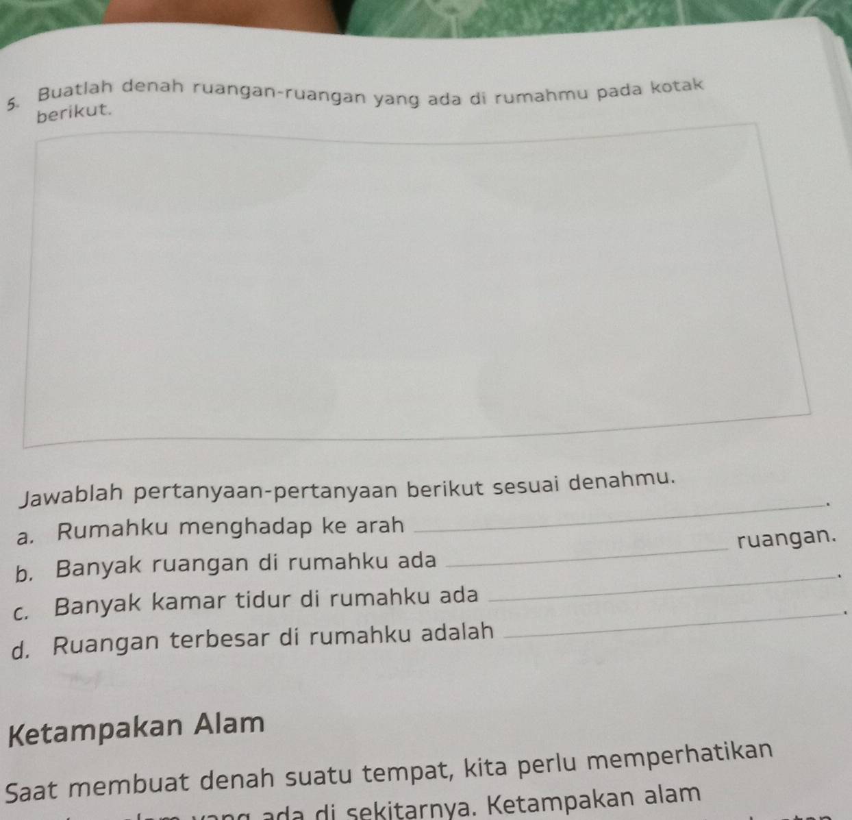 Buatlah denah ruangan-ruangan yang ada di rumahmu pada kotak 
berikut. 
Jawablah pertanyaan-pertanyaan berikut sesuai denahmu. 
_. 
_ 
a. Rumahku menghadap ke arah 
ruangan. 
b. Banyak ruangan di rumahku ada 
_. 
_ 
c. Banyak kamar tidur di rumahku ada 
d. Ruangan terbesar di rumahku adalah 
Ketampakan Alam 
Saat membuat denah suatu tempat, kita perlu memperhatikan 
tarnya. K etampakan alam