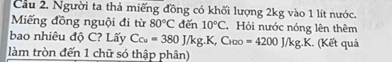 Cầu 2. Người ta thả miếng đồng có khối lượng 2kg vào 1 lít nước. 
Miếng đồng nguội đi từ 80°C đến 10°C Hỏi nước nóng lên thêm 
bao nhiêu độ C? Lấy C_Cu=380J/kg.K, C_1 2O =4200J/kg.K. (Kết quả 
làm tròn đến 1 chữ só thập phân)