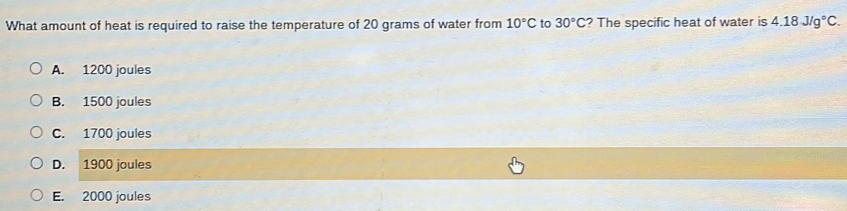 What amount of heat is required to raise the temperature of 20 grams of water from 10°C to 30°C ? The specific heat of water is 4.18J/g°C.
A. 1200 joules
B. 1500 joules
C. 1700 joules
D. 1900 joules
E. 2000 joules