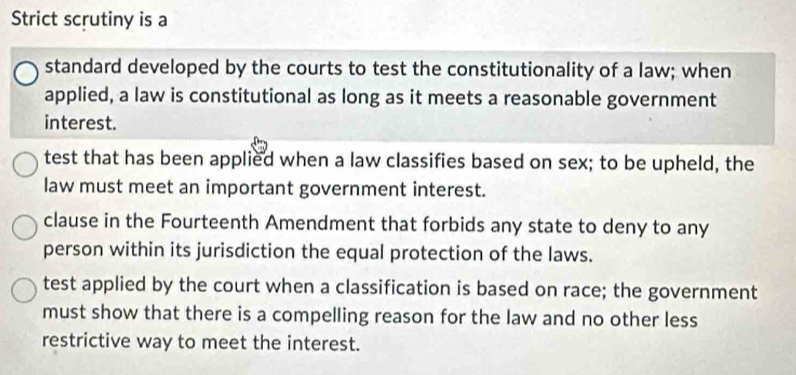 Strict scrutiny is a
standard developed by the courts to test the constitutionality of a law; when
applied, a law is constitutional as long as it meets a reasonable government
interest.
test that has been applied when a law classifies based on sex; to be upheld, the
law must meet an important government interest.
clause in the Fourteenth Amendment that forbids any state to deny to any
person within its jurisdiction the equal protection of the laws.
test applied by the court when a classification is based on race; the government
must show that there is a compelling reason for the law and no other less
restrictive way to meet the interest.