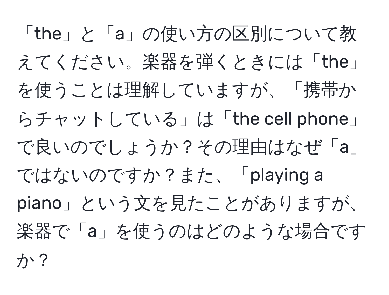 「the」と「a」の使い方の区別について教えてください。楽器を弾くときには「the」を使うことは理解していますが、「携帯からチャットしている」は「the cell phone」で良いのでしょうか？その理由はなぜ「a」ではないのですか？また、「playing a piano」という文を見たことがありますが、楽器で「a」を使うのはどのような場合ですか？