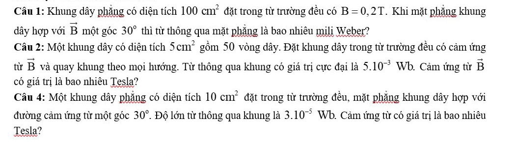 Khung dây phăng có diện tích 100cm^2 đặt trong từ trường đều có B=0,2T. Khi mặt phẳng khung 
dây hợp với vector B một góc 30° thì từ thông qua mặt phẳng là bao nhiêu mili Weber? 
Câu 2: Một khung dây có diện tích 5cm^2 gồm 50 vòng dây. Đặt khung dây trong từ trường đều có cảm ứng 
từ vector B và quay khung theo mọi hướng. Từ thông qua khung có giá trị cực đại là 5.10^(-3) Wb. Cảm ứng từ vector B
có giá trị là bao nhiêu Tesla? 
Câu 4: Một khung dây phẳng có diện tích 10cm^2 đặt trong từ trường đều, mặt phẳng khung dây hợp với 
đường cảm ứng từ một góc 30°. Độ lớn từ thông qua khung là 3.10^(-5) Wb. Cảm ứng từ có giá trị là bao nhiêu 
Tesla?