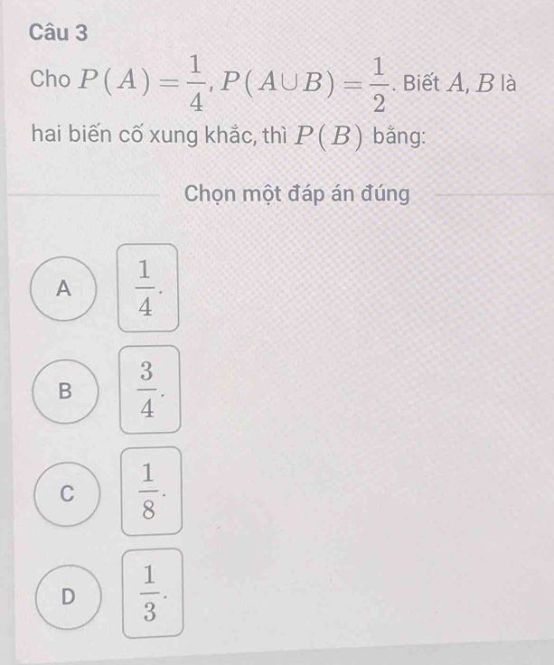 Cho P(A)= 1/4 , P(A∪ B)= 1/2 . Biết A, B là
hai biến cố xung khắc, thì P(B) bằng:
Chọn một đáp án đúng
A  1/4 .
B  3/4 .
C  1/8 .
D  1/3 .