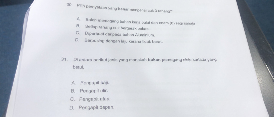 Pilih pernyataan yang benar mengenai cuk 3 rahang?
A. Boleh memegang bahan kerja bulat dan enam (6) segi sahaja
B. Setiap rahang cuk bergerak bebas.
C. Diperbuat daripada bahan Aluminium.
D. Berpusing dengan laju kerana tidak berat.
31. Di antara berikut jenis yang manakah bukan pemegang sisip karbida yang
betul,
A. Pengapit baji.
B. Pengapit ulir.
C. Pengapit atas.
D. Pengapit depan.