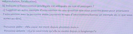 reformulation, focalisation). 
b) Indiquez si l'intervention privilégiée est adéquate ou non et pourquoi ? 
c) Suggérer un autre exemple d'intervention ou une question que vous pourriez poser pour poursuivre 
l'intervention avec la personne aïdée (nommez le type d'intervention/donnez un exemple de ce que vous 
auriez pu dire). 
*Personne aidée : «Ma soeur me ment depuis plusieurs mois.» 
Personne aidante : «Ça te rend triste qu'elle te menté depuis si longtemps?»