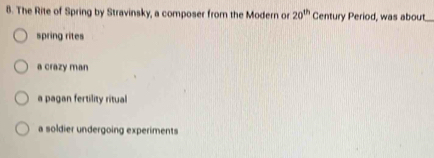 The Rite of Spring by Stravinsky, a composer from the Modern or 20^(th) Century Period, was about
spring rites
a crazy man
a pagan fertility ritual
a soldier undergoing experiments