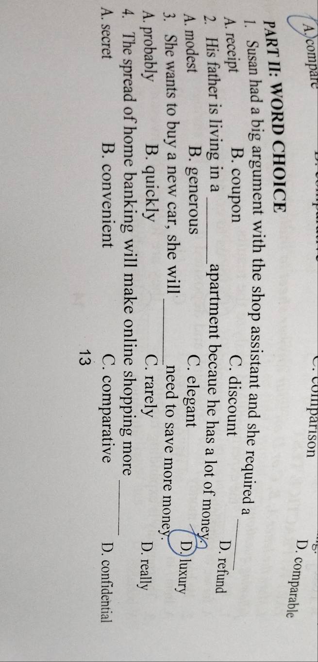 A.compare
C. comparisón
D. comparable
PART II: WORD CHOICE
_
1. Susan had a big argument with the shop assistant and she required a
B. coupon
A. receipt C. discount
D. refund
2. His father is living in a _apartment becaue he has a lot of money?
A. modest B. generous C. elegant
D, luxury
3. She wants to buy a new car, she will _need to save more money.
A. probably B. quickly C. rarely
D. really
4. The spread of home banking will make online shopping more_
A. secret B. convenient C. comparative D. confidential
13