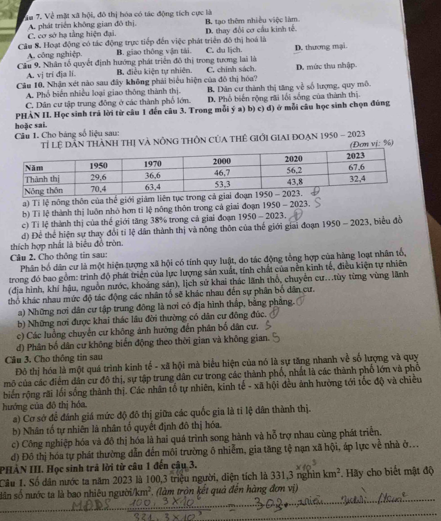 ầu 7. Về mặt xã hội, đô thị hóa có tác động tích cực là
A. phát triển không gian đô thị. B. tạo thêm nhiều việc làm.
C. cơ sở hạ tầng hiện đại. D. thay đổi cơ cầu kinh tế.
Câu 8. Hoạt động có tác động trực tiếp đến việc phát triển đô thị hoá là
A. công nghiệp. B. giao thông vận tải. C. du ljch. D. thương mại.
Câu 9. Nhân tố quyết định hướng phát triển đô thị trong tương lai là
A. vị trí địa lí. B. điều kiện tự nhiên. C. chính sách. D. mức thu nhập.
Câu 10. Nhận xét nào sau đây không phải biểu hiện của đô thị hóa?
A. Phổ biến nhiều loại giao thông thành thị. B. Dân cư thành thị tăng về số lượng, quy mô.
C. Dân cư tập trung đông ở các thành phố lớn. D. Phố biến rộng rãi lối sống của thành thị.
PHÀN II. Học sinh trã lời từ câu 1 đến câu 3. Trong mỗi ý a) b) c) d) ở mỗi câu học sinh chọn đúng
hoặc sai.
Câu 1. Cho bảng số liệu sau:
Tỉ lệ DÂN THÀNH THị VÀ nÔnG THÔN CủA tHÉ GIỚI GIAI ĐOẠN 1950 - 2023
(Đơn vị: %)
a) Tỉ lệ nông thôn của thế giới giảm liên tụ
b) Tỉ lệ thành thị luôn nhỏ hơn tỉ lệ nông thôn trong cả giai đoạn 1950-2023.
c) Tỉ lệ thành thị của thế giới tăng 38% trong cả giai đoạn 1950 - 2023.
d) Để thể hiện sự thay đổi tỉ lệ dân thành thị và nông thôn của thế giới giai đoạn 1950-2023 , biểu đồ
thích hợp nhất là biểu đồ tròn.
Câu 2. Cho thông tin sau:
Phân bố dân cư là một hiện tượng xã hội có tính quy luật, do tác động tổng hợp của hàng loạt nhân tố,
trong đó bao gồm: trình độ phát triển của lực lượng sản xuất, tính chất của nền kinh tế, điều kiện tự nhiên
(địa hình, khí hậu, nguồn nước, khoáng sản), lịch sử khai thác lãnh thổ, chuyển cư..tùy từng vùng lãnh
thổ khác nhau mức độ tác động các nhân tố sẽ khác nhau đến sự phân bố dân cư.
a) Những nơi dân cư tập trung đông là nơi có địa hình thấp, bằng phẳng.
b) Những nơi được khai thác lâu đời thường có dân cư đông đúc.
c) Các luồng chuyển cư không ảnh hưởng đến phân bố dân cư.
d) Phân bố dân cư không biến động theo thời gian và không gian.
Câu 3. Cho thông tin sau
Đô thị hóa là một quá trình kinh tế - xã hội mà biểu hiện của nó là sự tăng nhanh về số lượng và quy
mô của các điểm dân cư đô thị, sự tập trung dân cư trong các thành phố, nhất là các thành phố lớn và phố
biến rộng rãi lối sống thành thị. Các nhân tố tự nhiên, kinh tế - xã hội đều ảnh hưởng tới tốc độ và chiều
hướng của đô thị hóa.
a) Cơ sở để đánh giá mức độ đô thị giữa các quốc gia là tỉ lệ dân thành thị.
b) Nhân tố tự nhiên là nhân tố quyết định đô thị hóa.
c) Công nghiệp hóa và đô thị hóa là hai quá trình song hành và hỗ trợ nhau cùng phát triển.
d) Đô thị hóa tự phát thường dẫn đến môi trường ô nhiễm, gia tăng tệ nạn xã hội, áp lực về nhà ở...
PHẢN III. Học sinh trả lời từ câu 1 đến câu 3.
Câu 1. Số dân nước ta năm 2023 là 100,3 triệu người, diện tích là 331,3 nghìn km^2. Hãy cho biết mật độ
dân số nước ta là bao nhiêu người. km^2 (làm tròn kết quả đến hàng đơn vị)