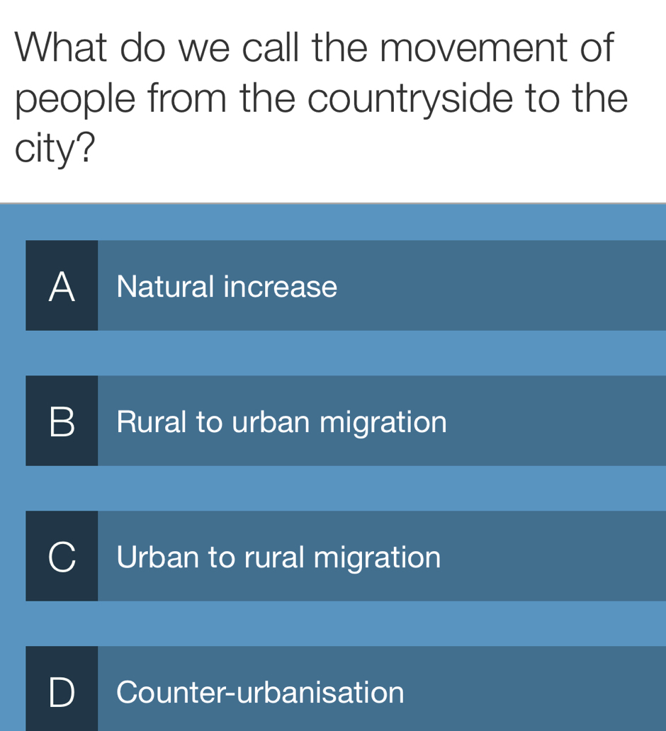 What do we call the movement of
people from the countryside to the
city?
A Natural increase
B Rural to urban migration
Urban to rural migration
D | Counter-urbanisation