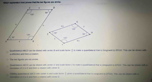 Which explanation best proves that the two figures are similar.
Quadrilateral ABCD can be dilated with center 8 and scale factor  4/3  to make a quadrilateral that is congruent to EFGH. This can be shown with
a reflection and then a rotistion.
The two figures are not similar
Quadilateral ABCD can be difated with center D and scale factor 2 to make a quadrilateral that is congruent to EFGH. This can he sillewn wa a
stanslation of A to E and then a rotation with center E
Oilating quadnisteral ABCD with center A and scale factor  3/4  gives a quadrilateral that is congruent to EFGN. This can be shown with a
manslasion of A to E and then a rotation with certer E.