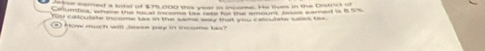 cokse earned a total of $75,000 this year in income. He lives in the District of 
Columbia, where the local inceme tox rate for the amount Jesse eamed is B. 5%
You calculate income tax in the same way that you calculate sales tas 
How much will Jesse pay in income tax?