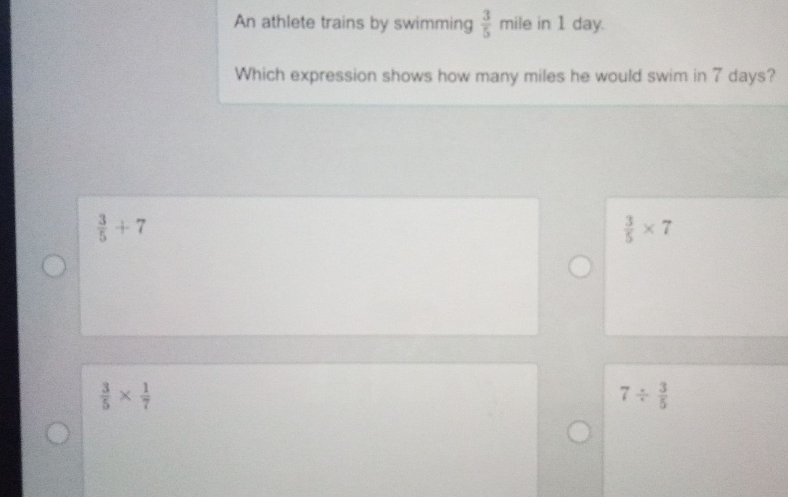 An athlete trains by swimming  3/5  mile in 1 day.
Which expression shows how many miles he would swim in 7 days?
 3/5 +7
 3/5 * 7
 3/5 *  1/7 
7/  3/5 