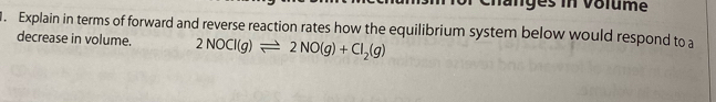 Changes in volume 
. Explain in terms of forward and reverse reaction rates how the equilibrium system below would respond to a 
decrease in volume. 2NOCl(g)leftharpoons 2NO(g)+Cl_2(g)