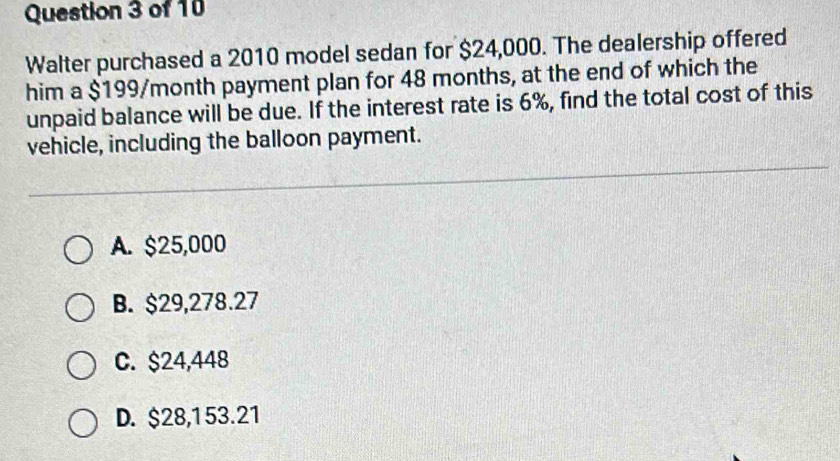 Walter purchased a 2010 model sedan for $24,000. The dealership offered
him a $199/month payment plan for 48 months, at the end of which the
unpaid balance will be due. If the interest rate is 6%, find the total cost of this
vehicle, including the balloon payment.
A. $25,000
B. $29,278.27
C. $24,448
D. $28,153.21