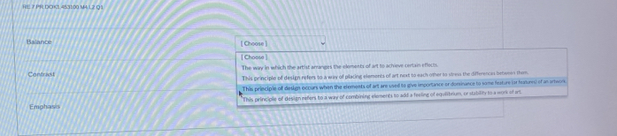 RE Y PR DDK1 4531:00 MAL 2 Q1
Balance [ Choose ]
[ Choose ]
Contrast The way in which the artist arranges the elements of art to achieve certain effects
This principle of design refers to a way of placing elements of art next to each other to viress the differences between them.
This principle of design occurs when the elements of art are used to give importance or donsirance to some feature for features) of an antwore
This principle of design refers to a way of combining elements to add a feeling of equilibrium, or stability to a work of art
Emphasis