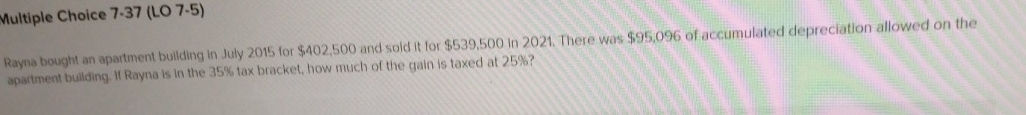 7-37 (LO 7-5) 
Rayna bought an apartment building in July 2015 for $402,500 and soid it for $539,500 in 2021. There was $95,096 of accumulated depreciation allowed on the 
apartment building. If Rayna is in the 35% tax bracket, how much of the gain is taxed at 25%?