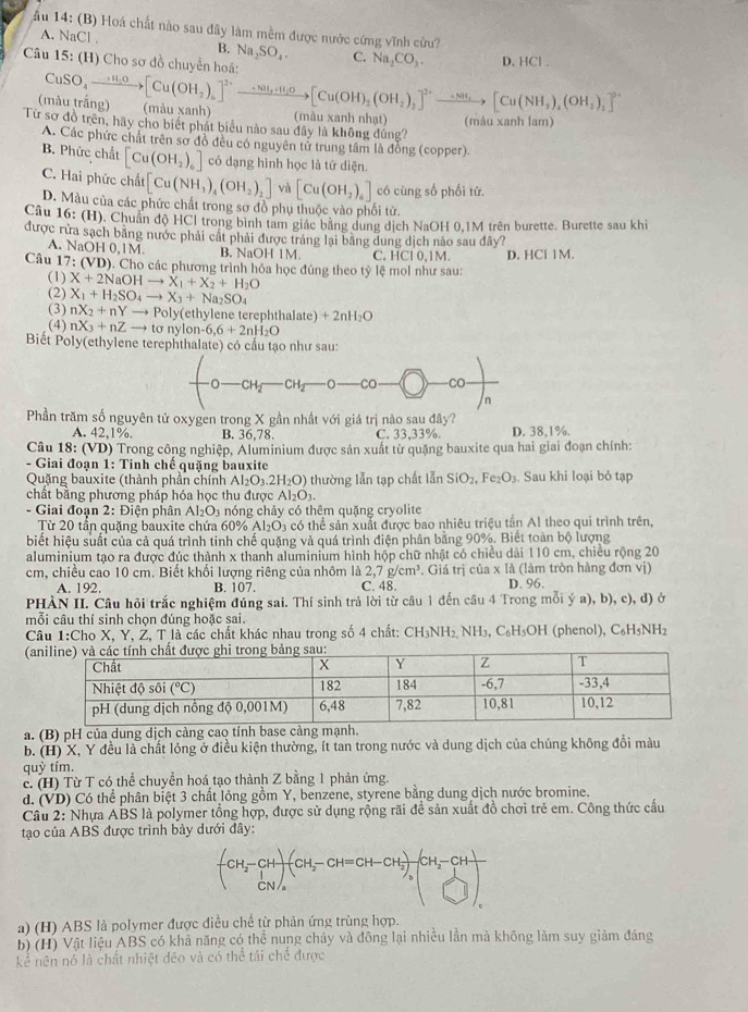 Âu 14: (B) Hoá chất nào sau đây làm mềm được nước cứng vĩnh cửu?
A. NaCl .
B. Na_2SO_4. C. Na_2CO_3. D. HCl .
Câu 15: (H) Cho sơ đồ chuyển hoá:
CuSO_4to [Cu(OH_2)_6]^2+to [Cu(OH)_2to [Cu(OH)_2(OH_2)_2]^2+to [Cu(NH_3)_4(OH_2)_2]^2+
(mẫu trăng) (màu xanh) (màu xanh nhạt)
Từ sơ đồ trên, hãy cho biết phát biểu nào sau đây là không đúng? (màu xanh lam)
A. Các phức chất trên sơ đồ đều có nguyên tử trung tâm là đồng (copper).
B. Phức chất [Cu(OH_2)_6] có dạng hình học là tứ diện.
C. Hai phức chất [Cu(NH_3)_4(OH_2)_2] và [Cu(OH_2)_6] có cùng số phối tử.
D. Màu của các phức chất trong sơ đồ phụ thuộc vào phối tử.
Câu 16: (H). Chuẩn độ HCl trong bình tam giác bằng dung dịch NaOH 0,1M trên burette. Burette sau khi
được rừa sạch bằng nước phải cát phải được tráng lại bằng dung dịch nào sau đây?
A. NaOH 0,1M. B. NaOH 1M. C. HCl 0,1M.
Câu 7:(VD) ). Cho các phương trình hóa học đúng theo tỷ lệ mol như sau: D. HCl IM
(1) X+2NaOHto X_1+X_2+H_2O
(2) X_1+H_2SO_4to X_3+Na_2SO_4
(3) nX_2+nYto Poly( ethylene terephthalate) +2nH_2O
(4) nX_3+nZto tsigma nylon-6,6+2nH_2O
Biết Poly(ethylene terephthalate) có cầu tạo như sau:
CH CH CO CO
n
Phần trăm số nguyên tử oxygen trong X gần nhất với giá trị nào sau day?
A. 42,1% B. 36,78. C. 33,33%. D. 38,1%.
Câu 18:(VD () Trong công nghiệp, Aluminium được sản xuất từ quặng bauxite qua hai giai đoạn chính:
- Giai đoạn 1: Tinh chế quặng bauxite
Quặng bauxite (thành phần chính Al_2O_3.2H_2O) thường lẫn tạp chất lẫn SiO_2,Fe_2O_3. Sau khi loại bỏ tạp
chất bằng phương pháp hóa học thu được Al_2O_3.
- Giai đoạn 2: Điện phân Al_2O 3 nóng chảy có thêm quặng cryolite
Từ 20 tần quặng bauxite chứa 60% Al_2O_3 có thể sản xuất được bao nhiêu triệu tần Al theo qui trình trên,
biết hiệu suất của cả quá trình tinh chế quặng và quá trình điện phân bằng 90%. Biết toàn bộ lượng
aluminium tạo ra được đúc thành x thanh aluminium hình hộp chữ nhật có chiều dài 110 cm, chiều rộng 20
cm, chiều cao 10 cm. Biết khối lượng riêng của nhôm là 2,7g/cm^3. Giá trị của x là (làm tròn hàng đơn vị)
A. 192. B. 107. C. 48. D. 96.
PHÀN II. Câu hỏi trắc nghiệm đúng sai. Thí sinh trả lời từ câu 1 đến câu 4 Trong mỗi ý a), b), c), d) ở
mỗi câu thí sinh chọn đúng hoặc sai.
Câu 1:Cho X, Y, Ž, T là các chất khác nhau trong số 4 chất: CH_3NH_2. N sqrt(H_3).,C_6H 3OH (phenol), C₆H₅NH2
(
a. (B) pH của dung dịch càng cao tính base càng mạnh.
b. (H) X, Y đều là chất lỏng ở điều kiện thường, ít tan trong nước và dung dịch của chúng không đổi màu
quỳ tím.
c. (H) Từ T có thể chuyển hoá tạo thành Z bằng 1 phản ứng.
d. (VD) Có thể phân biệt 3 chất lỏng gồm Y, benzene, styrene bằng dung dịch nước bromine.
Câu 2: Nhựa ABS là polymer tổng hợp, được sử dụng rộng rãi để sản xuất đồ chơi trẻ em. Công thức cấu
tạo của ABS được trình bảy dưới đây:
beginpmatrix CH_2-CH CNendpmatrix _a^(((CH_2)-CH=CH-CH_2))_a-CH_2-CH CNendpmatrix 
a) (H) ABS là polymer được điều chế từ phản ứng trùng hợp.
b) (H) Vật liệu ABS có khả năng có thể nung chây và đông lại nhiều lần mà không làm suy giảm đáng
kể nên nó là chất nhiệt đēo và có thể tái chế được