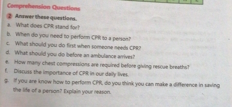 Comprehension Questions 
2 Answer these questions. 
a. What does CPR stand for? 
b. When do you need to perform CPR to a person? 
c. What should you do first when someone needs CPR? 
d. What should you do before an ambulance arrives? 
e. How many chest compressions are required before giving rescue breaths? 
f. Discuss the importance of CPR in our daily lives. 
g. If you are know how to perform CPR, do you think you can make a difference in saving 
the life of a person? Explain your reason.