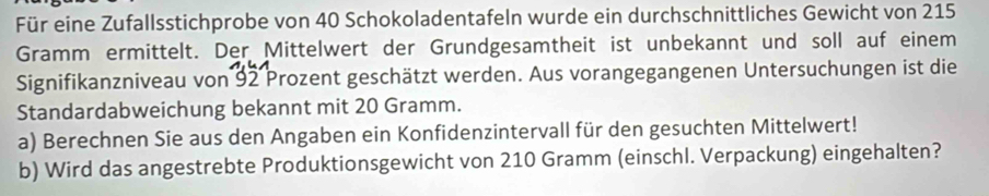 Für eine Zufallsstichprobe von 40 Schokoladentafeln wurde ein durchschnittliches Gewicht von 215
Gramm ermittelt. Der Mittelwert der Grundgesamtheit ist unbekannt und soll auf einem 
Signifikanzniveau von 92 Prozent geschätzt werden. Aus vorangegangenen Untersuchungen ist die 
Standardabweichung bekannt mit 20 Gramm. 
a) Berechnen Sie aus den Angaben ein Konfidenzintervall für den gesuchten Mittelwert! 
b) Wird das angestrebte Produktionsgewicht von 210 Gramm (einschl. Verpackung) eingehalten?