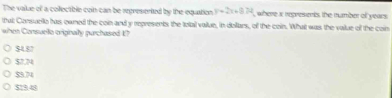 The value of a collectible coin can be represented by the equation y=2x+974 where a regresents the number of years
that Consuello has owned the coin and y regresents the total value, in dollars, of the coin. What was the value of the cain
when Consuela orignally purchased t?
$457
$7.74
$3.74
$19.48