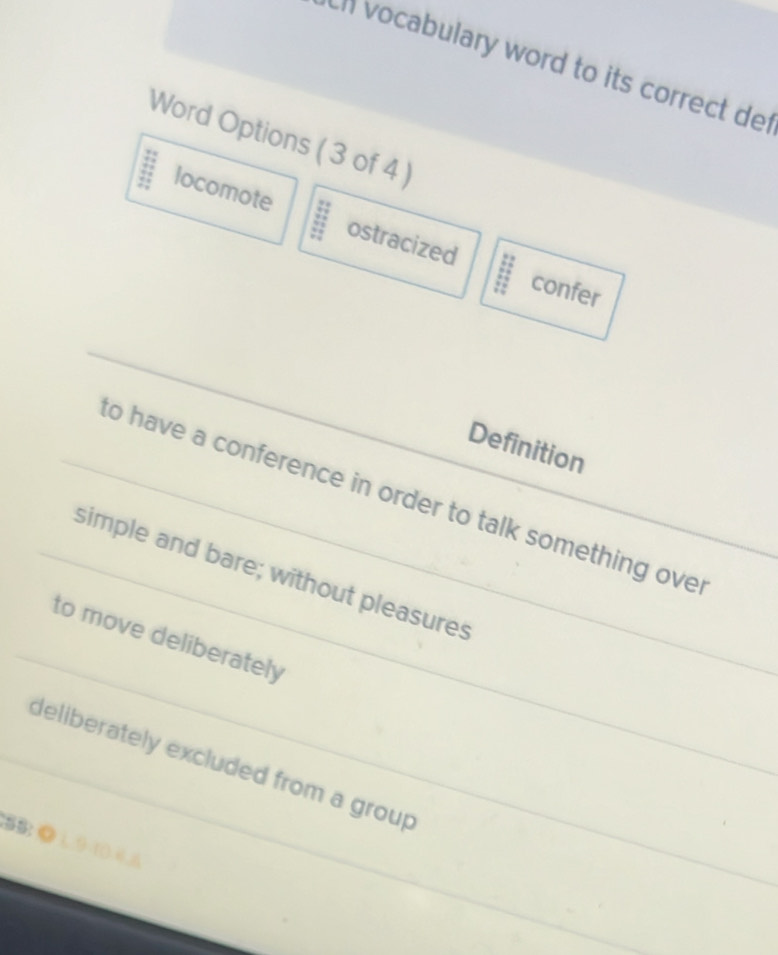 vocabulary word to its correct de 
Word Options ( 3 of 4 )
locomote ostracized
confer
Definition
to have a conference in order to talk something ove
simple and bare; without pleasures
to move deliberately
deliberately excluded from a group
5B: ◎ 1 9 ((4 6