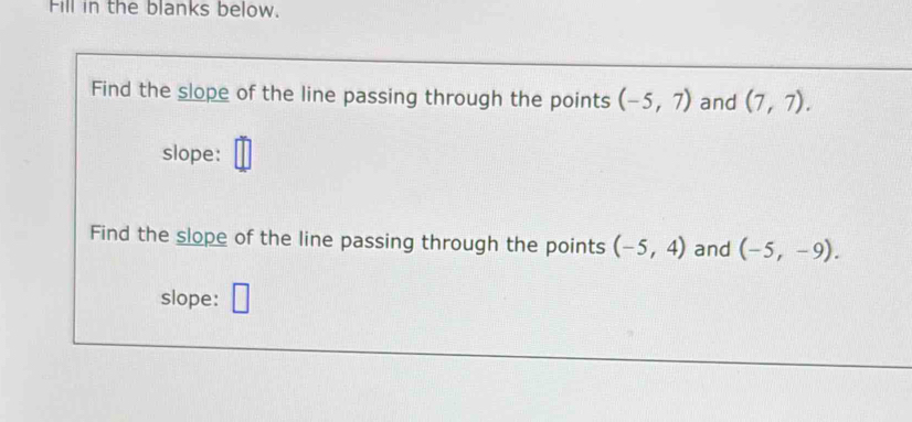 Fill in the blanks below. 
Find the slope of the line passing through the points (-5,7) and (7,7). 
slope: 
Find the slope of the line passing through the points (-5,4) and (-5,-9). 
slope: