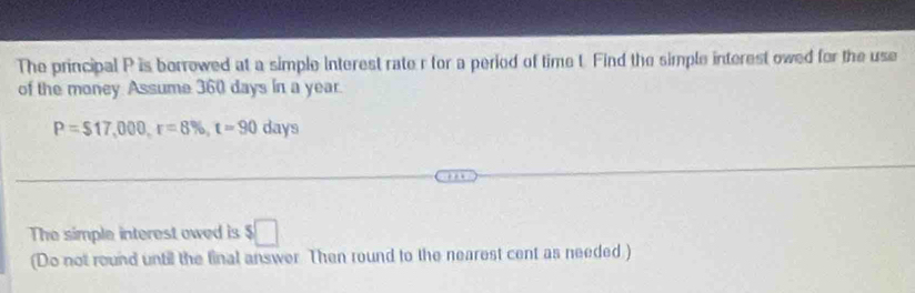 The principal P is borrowed at a simple interest rate r for a period of time t. Find the simple interest owed for the use 
of the money. Assume 360 days in a year
P=$17,000, r=8% , t=90days
The simple interest owed is $□
(Do not round until the final answer Then round to the nearest cent as needed)