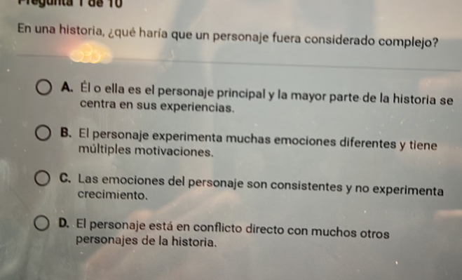 Pregunta 1d8 10
En una historia, ¿qué haría que un personaje fuera considerado complejo?
A. Él o ella es el personaje principal y la mayor parte de la historia se
centra en sus experiencias.
B. El personaje experimenta muchas emociones diferentes y tiene
múltiples motivaciones.
C. Las emociones del personaje son consistentes y no experimenta
crecimiento.
D. El personaje está en conflicto directo con muchos otros
personajes de la historia.