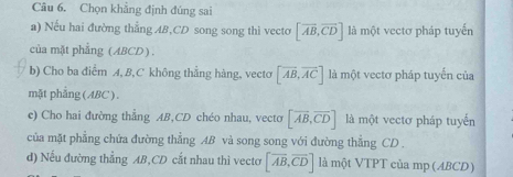 Chọn khẳng định đúng sai 
a) Nếu hai đường thẳng AB, CD song song thì vecto [vector AB,vector CD] là một vectơ pháp tuyến 
của mặt phẳng (ABCD). 
b) Cho ba điểm A, B, C không thẳng hàng, vecto [vector AB,vector AC] là một vectơ pháp tuyến của 
mặt phẳng (ABC) . 
e) Cho hai đường thẳng AB,CD chéo nhau, vecto [vector AB,vector CD] là một vectơ pháp tuyến 
của mặt phẳng chứa đường thẳng AB và song song với đường thẳng CD. 
d) Nếu đường thẳng AB, CD cắt nhau thì vectơ [overline AB,overline CD] là một VTPT của mp (ABCD)