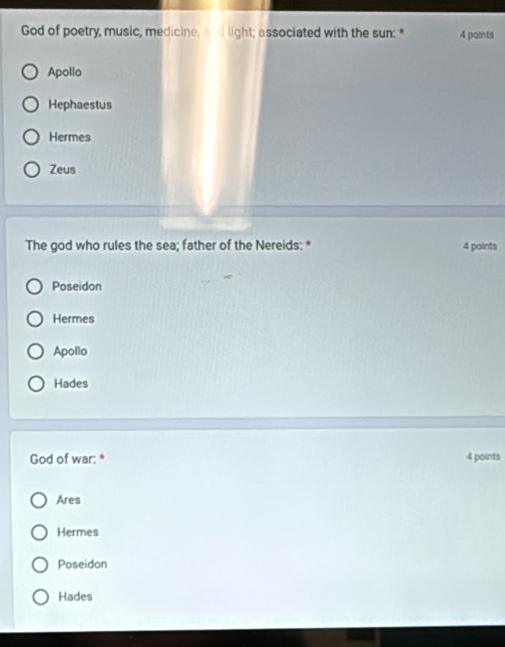 God of poetry, music, medicine, and light; associated with the sun: * 4 paints
Apollo
Hephaestus
Hermes
Zeus
The god who rules the sea; father of the Nereids: * 4 points
Poseidon
Hermes
Apollo
Hades
God of war: * 4 points
Ares
Hermes
Poseidon
Hades