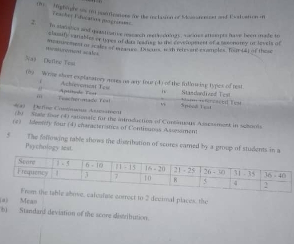 Highlight six (6) justifications for the inclusion of Measurement and Evaluation in 
Teacher Education programme 
2. In statistics and quantitative research methodology, various attempts have been made to 
classify variables or types of data leading to the development of a taxonomy or levels of 
measurement or scales of measure. Disguss, with relevant examples, four (4) of these 
measurement scales. 
3(a) Define Test 
(b) Write short explanatory notes on any four (4) of the following types of test 
Achievement Test iv 
[| Aptitude Test Standardized Test ==férenced Test 
jfi Teacher-made Test vi Speed Test 
4(a) Define Contínuous Assessment 
(b) State four (4) rationale for the introduction of Continuous Assessment in schools 
(c) Identify four (4) characteristics of Continuous Assessment 
5 The following table shows the distribution of scores earned by a group of students in a 
Psychology test. 
, calculate correct to 2 decimal places, the 
(a) Mean 
b) Standard deviation of the score distribution.