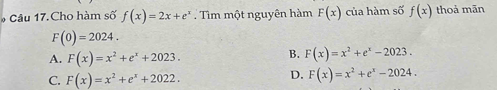 # Câu 17.Cho hàm số f(x)=2x+e^x Tìm một nguyên hàm F(x) của hàm số f(x) thoả mãn
F(0)=2024.
A. F(x)=x^2+e^x+2023.
B. F(x)=x^2+e^x-2023.
C. F(x)=x^2+e^x+2022.
D. F(x)=x^2+e^x-2024.