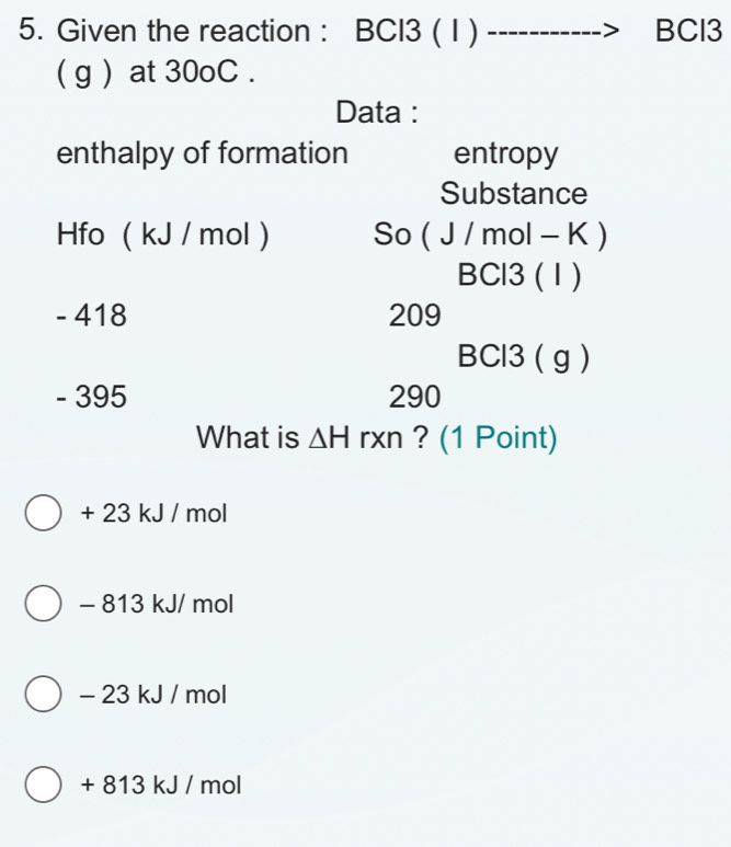 Given the reaction : BCI3 ( I) BCl3
( g ) at 30oC.
Data :
enthalpy of formation entropy
Substance
Hfo ( kJ / mol ) So ( J / mol - K )
BCl3 (1 )
- 418 209
BCl3 ( g )
- 395 290
What is △ H rxn ? (1 Point)
+ 23 kJ / mol
- 813 kJ/ mol
- 23 kJ / mol
+ 813 kJ / mol