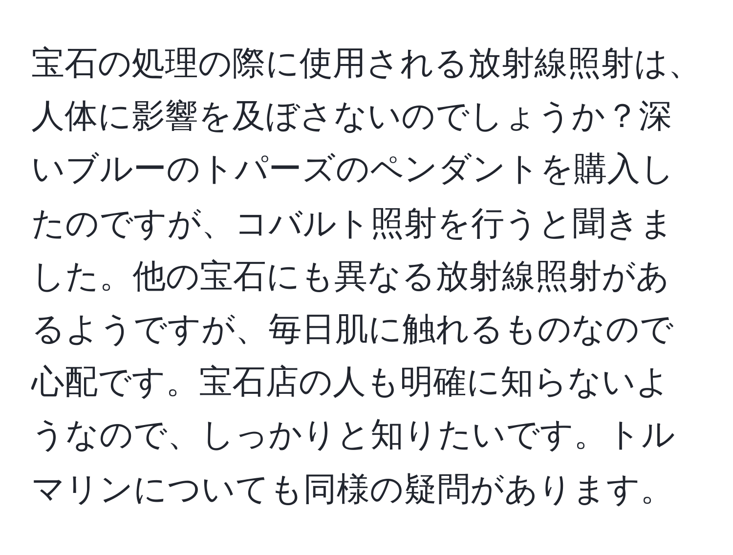 宝石の処理の際に使用される放射線照射は、人体に影響を及ぼさないのでしょうか？深いブルーのトパーズのペンダントを購入したのですが、コバルト照射を行うと聞きました。他の宝石にも異なる放射線照射があるようですが、毎日肌に触れるものなので心配です。宝石店の人も明確に知らないようなので、しっかりと知りたいです。トルマリンについても同様の疑問があります。