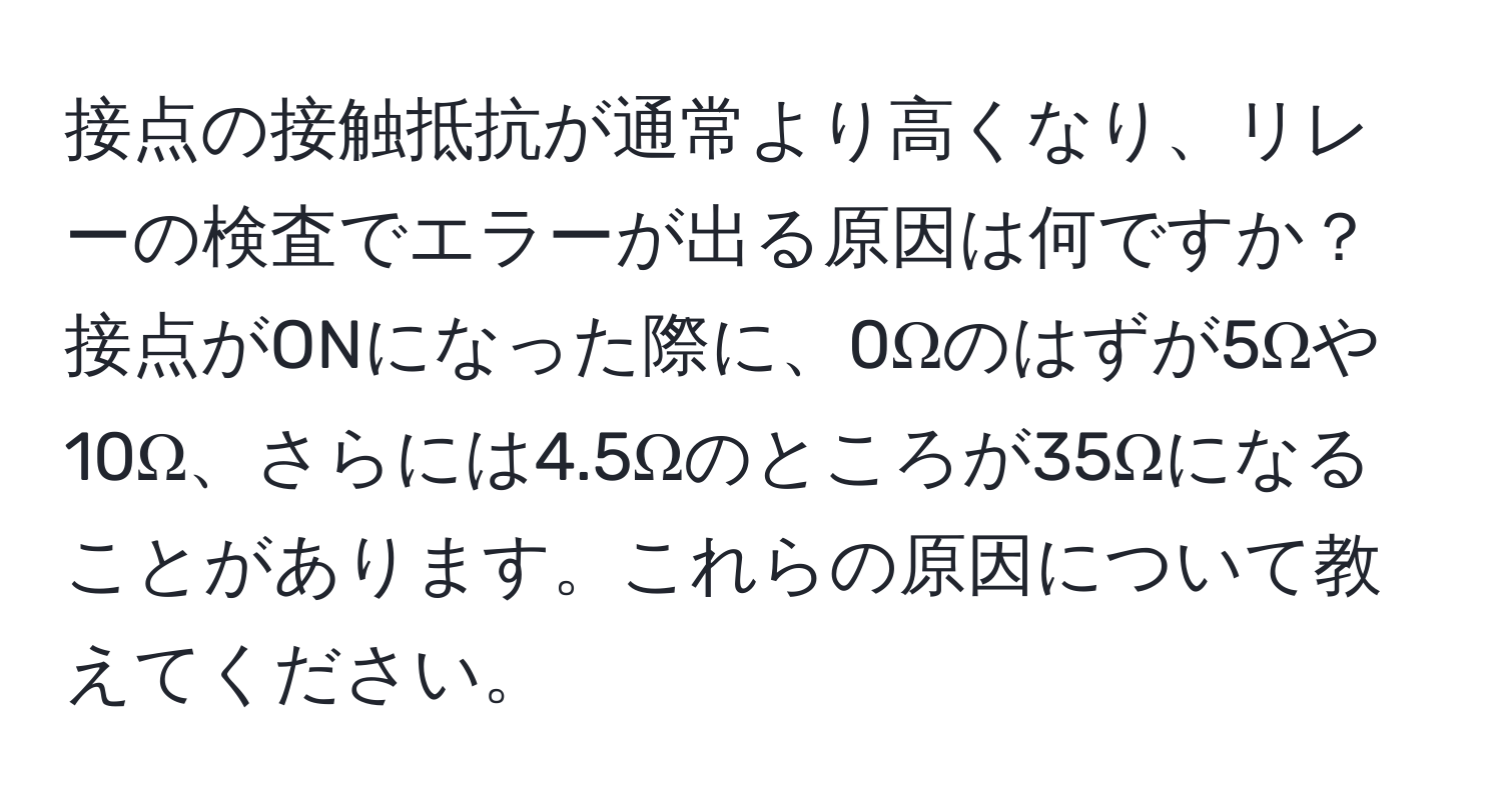 接点の接触抵抗が通常より高くなり、リレーの検査でエラーが出る原因は何ですか？接点がONになった際に、0Ωのはずが5Ωや10Ω、さらには4.5Ωのところが35Ωになることがあります。これらの原因について教えてください。