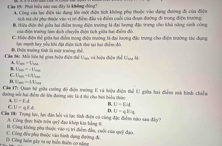 A ≠ V con đầu cua X cnu.
Câu 15: Phát biểu nào sau đây là không đúng?
A. Công của lực điện tác dụng lên một điện tích không phụ thuộc vào dạng đường đi của điện
tích mà chỉ phụ thuộc vào vị trí điểm đầu và điểm cuối của đoạn đường đi trong điện trường.
B. Hiệu điện thế giữa hai điểm trong điện trường là đại lượng đặc trưng cho khả năng sinh công
của điện trường làm dịch chuyển điện tích giữa hai điểm đó.
C. Hiệu điện thế giữa hai điểm trong điện trường là đại lượng đặc trưng cho điện trường tác dụng
lực mạnh hay yếu khi đặt điện tích thử tại hai điểm đó.
D. Điện trường tĩnh là một trường thế.
Câu 16: Mối liên hệ giữa hiệu điện thể U_MN và hiệu điện thế U_NM là:
A. U_MN=U_NM.
B. U_MN=-U_NM.
C. U_MN=1/U_NM.
D. U_MN=-1/U_NM
Câu 17: Quan hệ giữa cường độ điện trường E và hiệu điện thế U giữa hai điểm mà hình chiếu
đường nối hai điểm đó lên đường sức là d thì cho bởi biểu thức
A. U=E.d.
C. U=q.E.d.
B. U=E/d.
D. U=q.E/q.
Câu 18: Trọng lực, lực đàn hồi và lực tĩnh điện có cùng đặc điểm nào sau đây?
A. Công thực hiện trên quỹ đạo khép kín bằng 0.
B. Công không phụ thuộc vào vị trí điểm đầu, cuối của quỹ đạo.
C. Công đều phụ thuộc vào hình dạng đường đi.
D. Công luôn gây ra sự biến thiên cơ năng