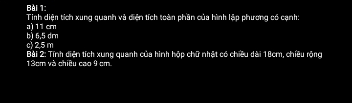 Tính diện tích xung quanh và diện tích toàn phần của hình lập phương có cạnh: 
a) 11 cm
b) 6,5 dm
c) 2,5 m
Bài 2: Tính diện tích xung quanh của hình hộp chữ nhật có chiều dài 18cm, chiều rộng
13cm và chiều cao 9 cm.