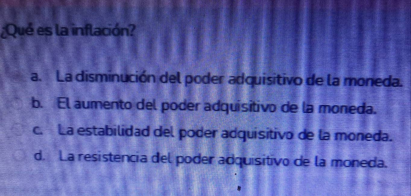 ¿Qué es la inflación?
a. La disminución del poder adquisitivo de la moneda.
b. El aumento del poder adquisitivo de la moneda.
c. La estabilidad del poder adquisitivo de la moneda.
d. La resistencia del poder adquisitivo de la moneda.