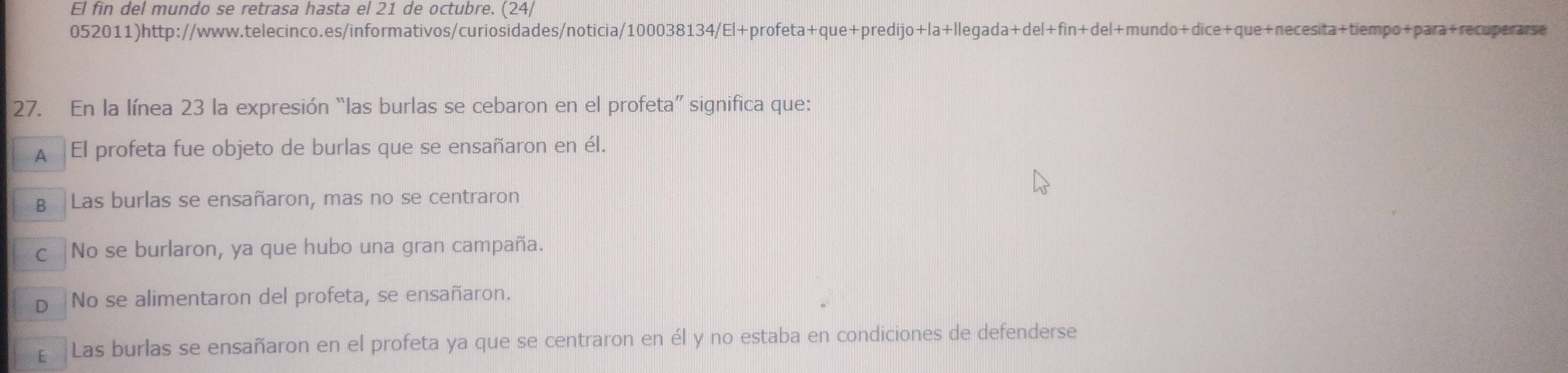 El fin del mundo se retrasa hasta el 21 de octubre. (24/
052011)http://www.telecinco.es/informativos/curiosidades/noticia/100038134/El+profeta+que+predijo+la+llegada+del+fin+del+mundo+dice+que+necesita+tiempo+para+recuperarse
27. En la línea 23 la expresión “las burlas se cebaron en el profeta” significa que:
A El profeta fue objeto de burlas que se ensañaron en él.
B Las burlas se ensañaron, mas no se centraron
c |No se burlaron, ya que hubo una gran campaña.
D No se alimentaron del profeta, se ensañaron.
£ Las burlas se ensañaron en el profeta ya que se centraron en él y no estaba en condiciones de defenderse