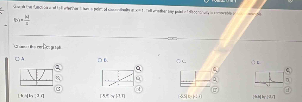 Graph the function and tell whether it has a point of discontinuity at x=1 Tell whether any point of discontinuity is removable o amovable
f(x)= |x|/x 
Choose the corect graph
A.
B.
C.
D.
[-5,5] by [-3,7] [-5,5] by [-3,7] [-5,5] by [-3,7] [-5,5] by [-3,7]