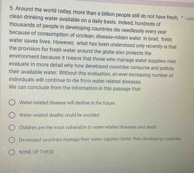 Around the world today, more than a billion people still do not have fresh, * 1poin
clean drinking water available on a daily basis. Indeed, hundreds of
thousands of people in developing countries die needlessly every year
because of consumption of unclean, disease-ridden water. In brief, fresh
water saves lives. However, what has been understood only recently is that
the provision for fresh water around the globe also protects the
environment because it means that those who manage water supplies mist
evaluate in more detail why how developed countries consume and pollute
their available water. Without this evaluation, an ever-increasing number of
individuals will continue to die from water-related diseases.
We can conclude from the information in this passage that:
Water-related disease will decline in the future.
Water-related deaths could be avoided.
Children are the most vulnerable to water-related diseases and death
Developed countries manage their water supplies better than developing countries.
NONE OF THESE