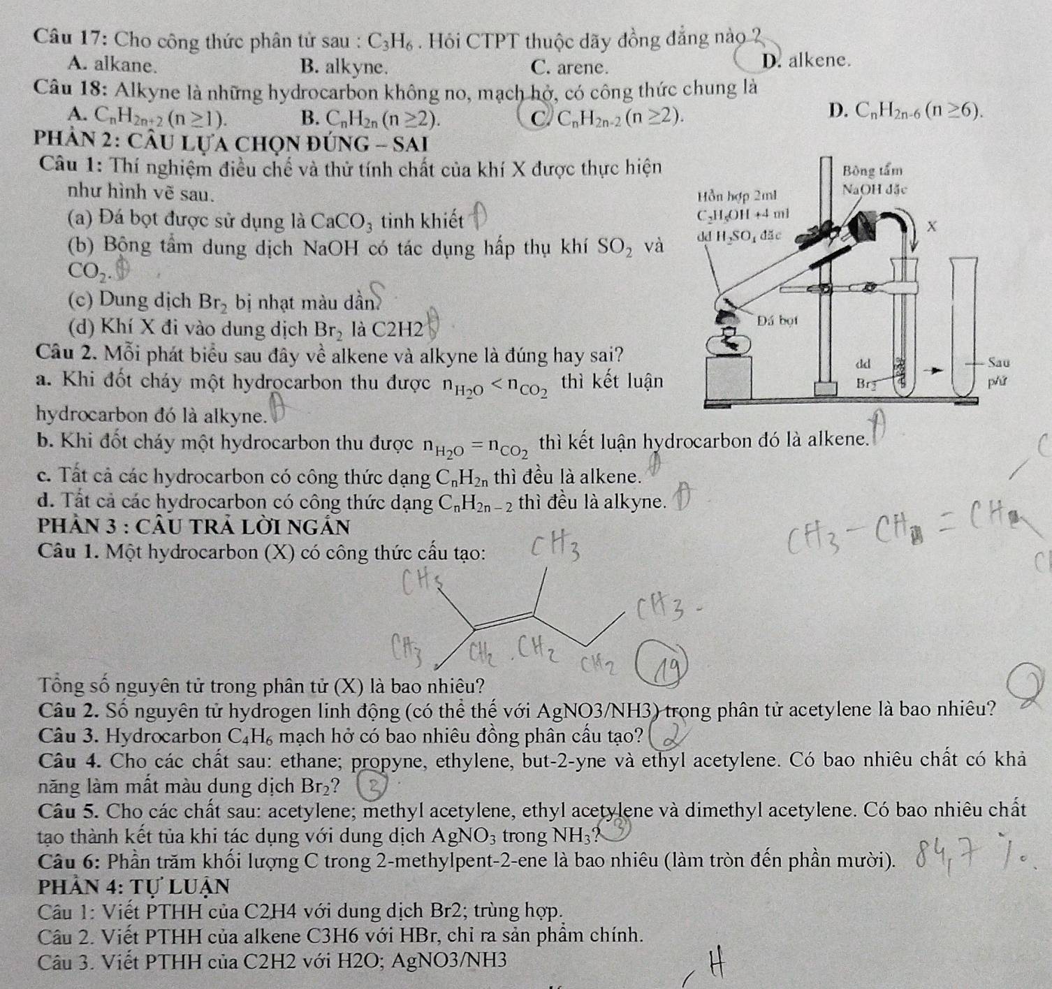 Cho công thức phân tử sau : C_3H_6. Hỏi CTPT thuộc dãy đồng đẳng nào 2
A. alkane. B. alkyne. C. arene. D. alkene.
Câu 18: Alkyne là những hydrocarbon không no, mạch hở, có công thức chung là
A. C_nH_2n+2(n≥ 1). B. C_nH_2n(n≥ 2). C C_nH_2n-2(n≥ 2).
D. C_nH_2n-6(n≥ 6).
Phản 2: CÂu Lựa chọn đu JNG-SAI
Câu 1: Thí nghiệm điều chế và thử tính chất của khí X được thực hiện 
như hình vẽ sau. 
(a) Đá bọt được sử dụng là CaCO_3 tinh khiết
(b) Bộng tầm dung dịch NaOH có tác dụng hấp thụ khí SO_2 và
CO_2.
(c) Dung dịch Br_2 bị nhạt màu dần
(d) Khí X đi vào dung dịch Br_2 là C2H2
Câu 2. Mỗi phát biểu sau đây về alkene và alkyne là đúng hay sai?
a. Khi đốt cháy một hydrocarbon thu được n_H_2O thì kết luận
hydrocarbon đó là alkyne.
b. Khi đốt cháy một hydrocarbon thu được n_H_2O=n_CO_2 thì kết luận hydrocarbon đó là alkene.
c. Tất cả các hydrocarbon có công thức dạng C_nH_2n thì đều là alkene.
d. Tất cả các hydrocarbon có công thức dạng C_nH_2n-2 thì đều là alkyne.
PhảN 3 : CÂU tRả Lời ngắn
Câu 1. Một hydrocarbon (X) có công thức cầu tạo:
Tổng số nguyên tử trong phân tử (X) là bao nhiêu?
Câu 2. Số nguyên tử hydrogen linh động (có thể thế với AgNO3/NH3) trong phân tử acetylene là bao nhiêu?
Câu 3. Hydrocarbon C_4H_6 mạch hở có bao nhiêu đồng phân cầu tạo?
Câu 4. Cho các chất sau: ethane; propyne, ethylene, but-2-yne và ethyl acetylene. Có bao nhiêu chất có khả
năng làm mất màu dung dịch Br_2 ?
Câu 5. Cho các chất sau: acetylene; methyl acetylene, ethyl acetylene và dimethyl acetylene. Có bao nhiêu chất
tạo thành kết tủa khi tác dụng với dung dịch AgNO_3 trong NH_3?
Câu 6: Phần trăm khối lượng C trong 2-methylpent-2-ene là bao nhiêu (làm tròn đến phần mười).
phần 4: Tự lUận
Cầu 1: Viết PTHH của C2H4 với dung dịch Br2; trùng hợp.
Câu 2. Viết PTHH của alkene C3H6 với HBr, chỉ ra sản phẩm chính.
Câu 3. Viết PTHH của C2H2 với H2O; AgNO3/NH3