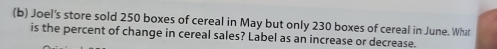 Joel's store sold 250 boxes of cereal in May but only 230 boxes of cereal in June. What 
is the percent of change in cereal sales? Label as an increase or decrease.